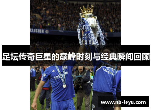 足坛传奇巨星的巅峰时刻与经典瞬间回顾