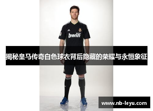 揭秘皇马传奇白色球衣背后隐藏的荣耀与永恒象征