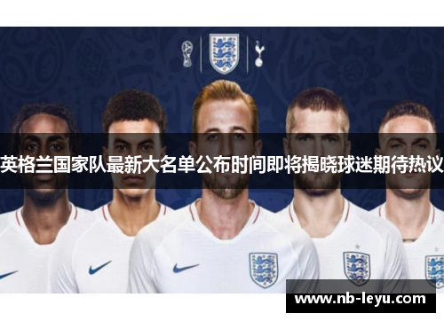 英格兰国家队最新大名单公布时间即将揭晓球迷期待热议