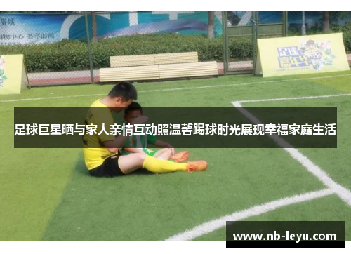 足球巨星晒与家人亲情互动照温馨踢球时光展现幸福家庭生活
