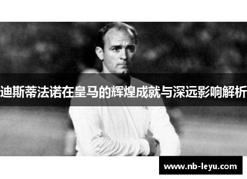 迪斯蒂法诺在皇马的辉煌成就与深远影响解析