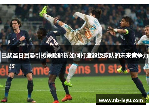 巴黎圣日耳曼引援策略解析如何打造超级球队的未来竞争力