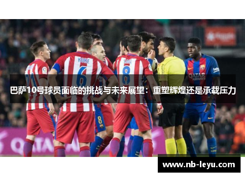 巴萨10号球员面临的挑战与未来展望：重塑辉煌还是承载压力